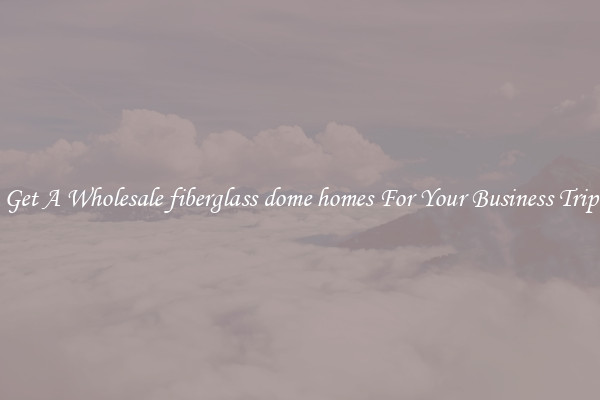 Get A Wholesale fiberglass dome homes For Your Business Trip