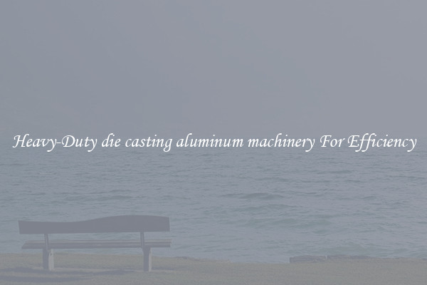 Heavy-Duty die casting aluminum machinery For Efficiency